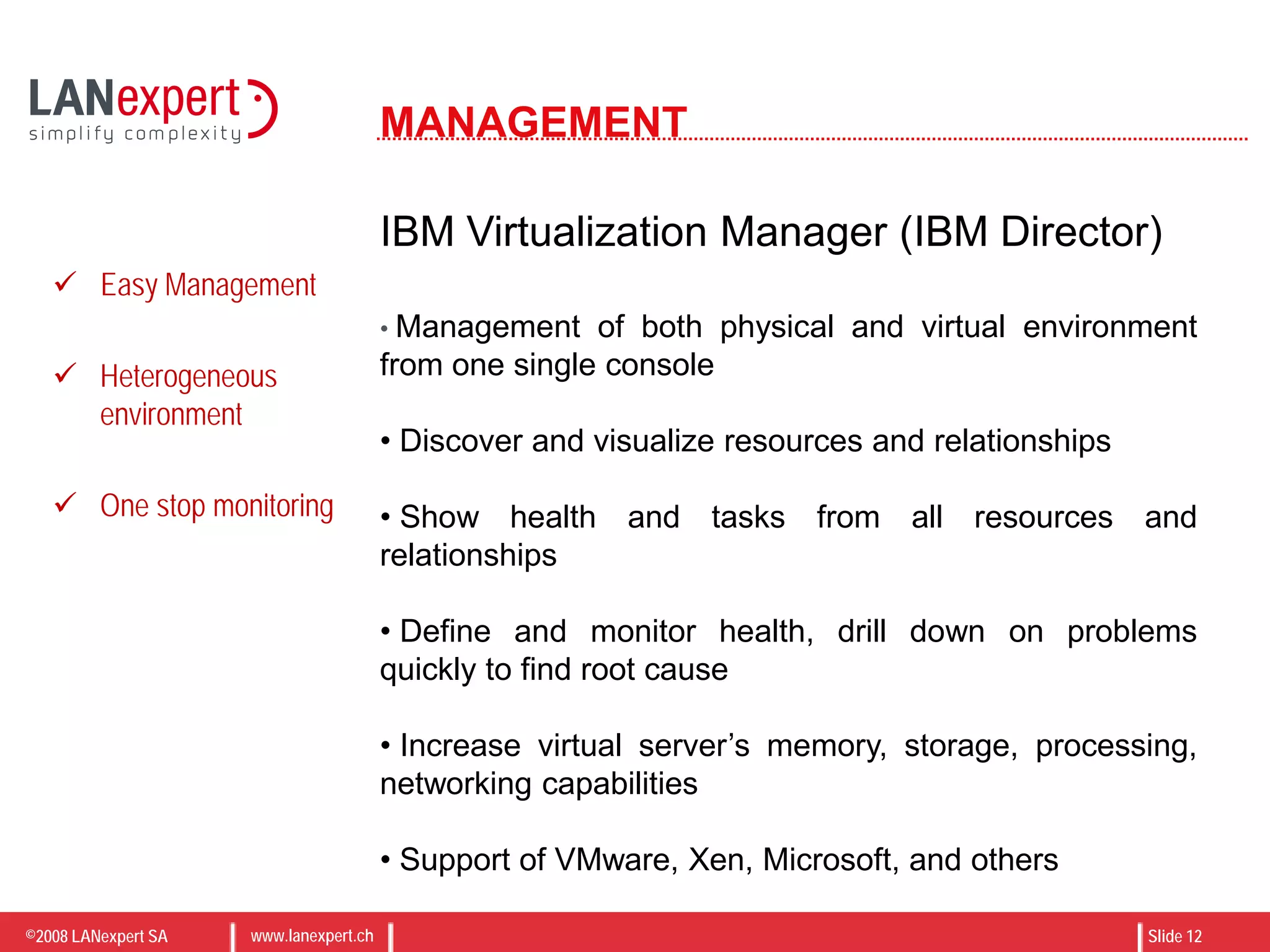 ©2008 LANexpert SA www.lanexpert.ch Slide 12
MANAGEMENT
IBM Virtualization Manager (IBM Director)
• Management of both physical and virtual environment
from one single console
• Discover and visualize resources and relationships
• Show health and tasks from all resources and
relationships
• Define and monitor health, drill down on problems
quickly to find root cause
• Increase virtual server’s memory, storage, processing,
networking capabilities
• Support of VMware, Xen, Microsoft, and others
 Easy Management
 Heterogeneous
environment
 One stop monitoring
 