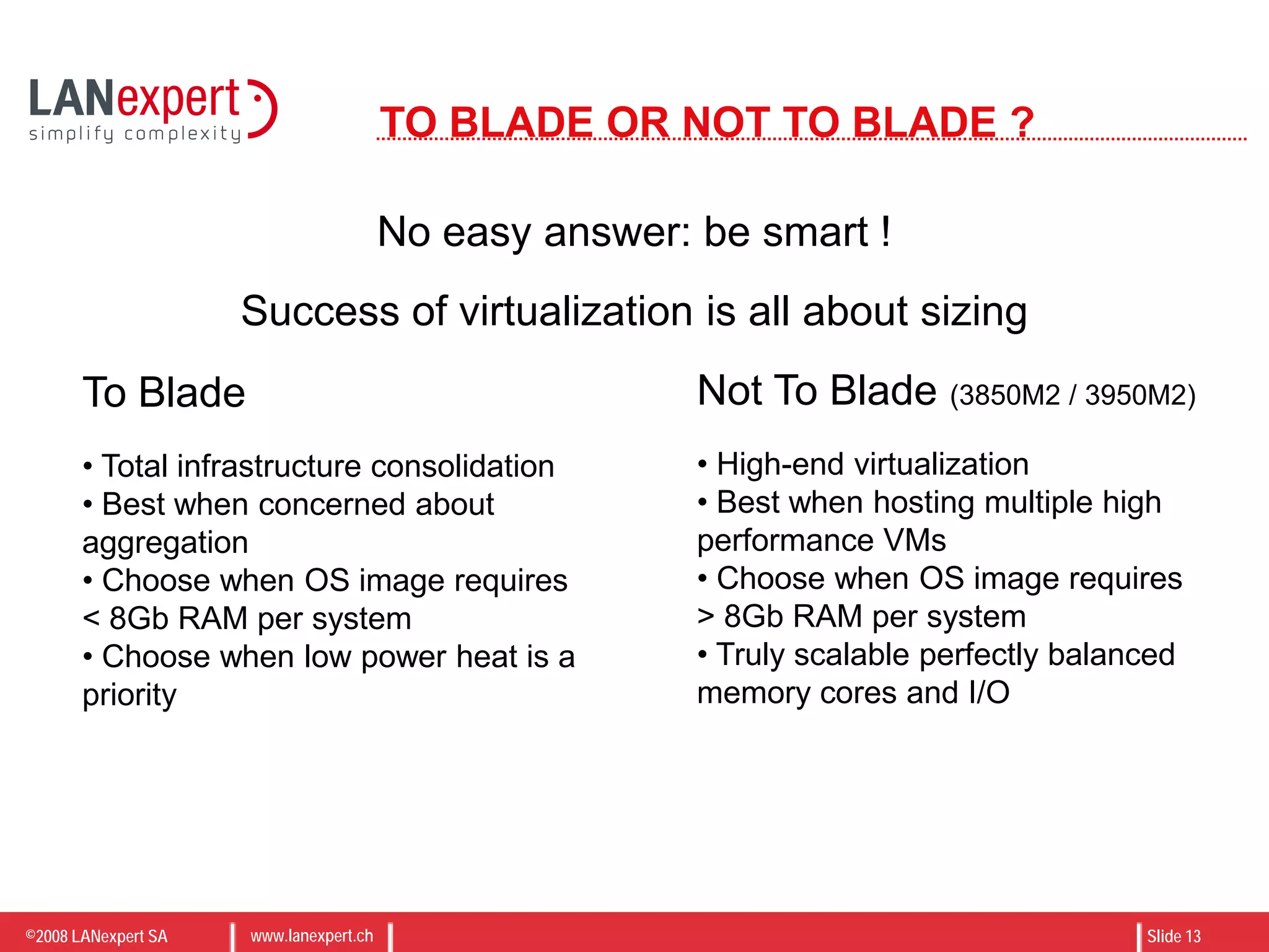 ©2008 LANexpert SA www.lanexpert.ch Slide 13
TO BLADE OR NOT TO BLADE ?
No easy answer: be smart !
To Blade
• Total infrastructure consolidation
• Best when concerned about
aggregation
• Choose when OS image requires
< 8Gb RAM per system
• Choose when low power heat is a
priority
Not To Blade (3850M2 / 3950M2)
• High-end virtualization
• Best when hosting multiple high
performance VMs
• Choose when OS image requires
> 8Gb RAM per system
• Truly scalable perfectly balanced
memory cores and I/O
Success of virtualization is all about sizing
 