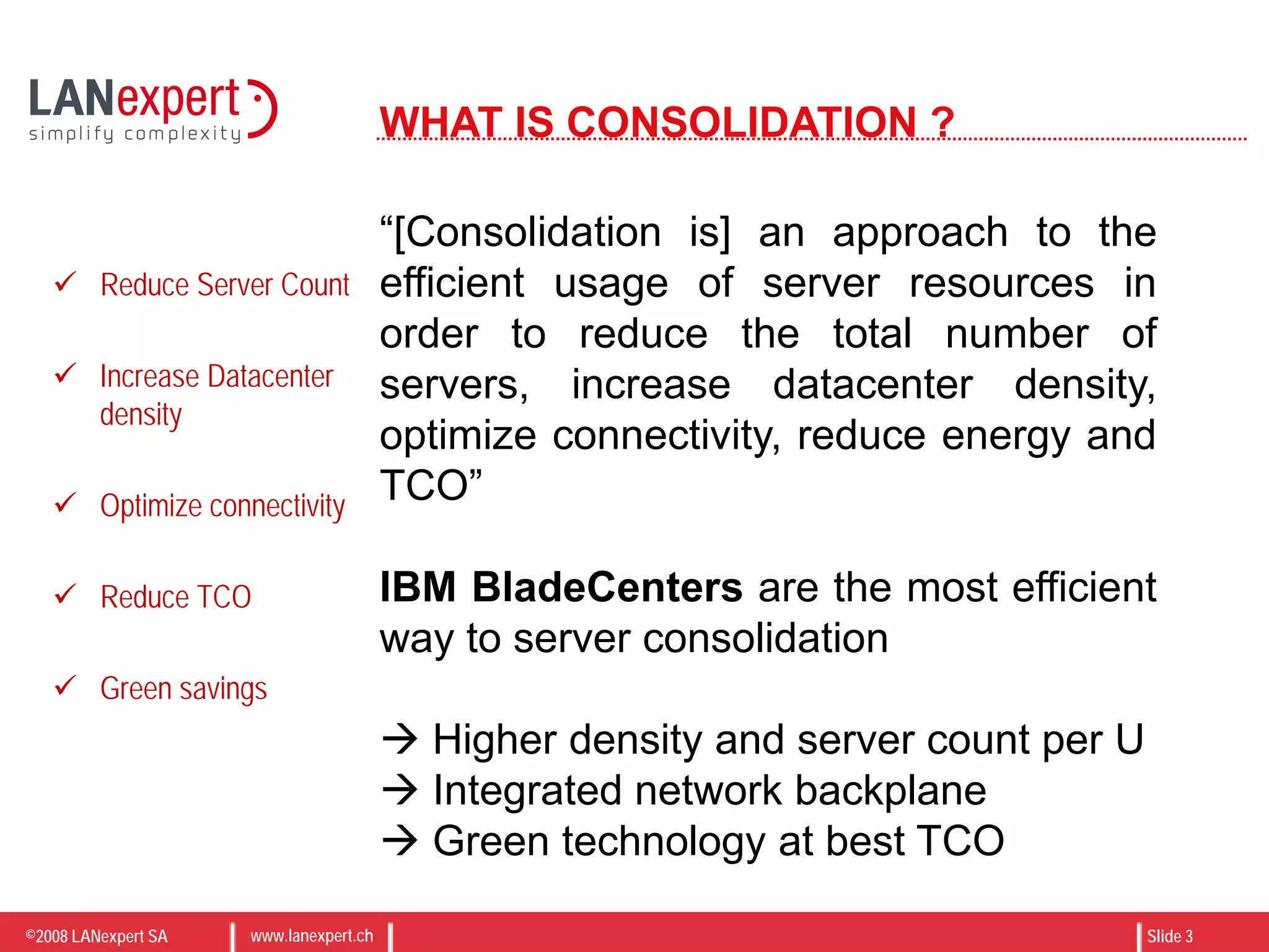©2008 LANexpert SA www.lanexpert.ch Slide 3
WHAT IS CONSOLIDATION ?
“[Consolidation is] an approach to the
efficient usage of server resources in
order to reduce the total number of
servers, increase datacenter density,
optimize connectivity, reduce energy and
TCO”
IBM BladeCenters are the most efficient
way to server consolidation
 Higher density and server count per U
 Integrated network backplane
 Green technology at best TCO
 Reduce Server Count
 Increase Datacenter
density
 Optimize connectivity
 Reduce TCO
 Green savings
 