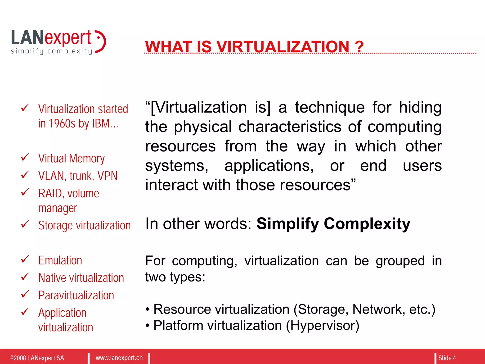 ©2008 LANexpert SA www.lanexpert.ch Slide 4
WHAT IS VIRTUALIZATION ?
“[Virtualization is] a technique for hiding
the physical characteristics of computing
resources from the way in which other
systems, applications, or end users
interact with those resources”
In other words: Simplify Complexity
For computing, virtualization can be grouped in
two types:
• Resource virtualization (Storage, Network, etc.)
• Platform virtualization (Hypervisor)
 Virtualization started
in 1960s by IBM…
 Virtual Memory
 VLAN, trunk, VPN
 RAID, volume
manager
 Storage virtualization
 Emulation
 Native virtualization
 Paravirtualization
 Application
virtualization
 