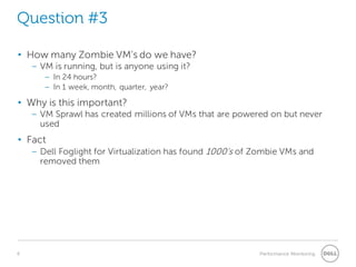 6 Performance Monitoring 
Question #3 
• 
How many Zombie VM’s do we have? 
– 
VM is running, but is anyone using it? 
– 
In 24 hours? 
– 
In 1 week, month, quarter, year? 
• 
Why is this important? 
– 
VM Sprawl has created millions of VMs that are powered on but never used 
• 
Fact 
– 
Dell Foglight for Virtualization has found 1000’s of Zombie VMs and removed them  