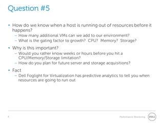 8 Performance Monitoring 
Question #5 
• 
How do we know when a host is running out of resources before it happens? 
– 
How many additional VMs can we add to our environment? 
– 
What is the gating factor to growth? CPU? Memory? Storage? 
• 
Why is this important? 
– 
Would you rather know weeks or hours before you hit a CPU/Memory/Storage limitation? 
– 
How do you plan for future server and storage acquisitions? 
• 
Fact 
– 
Dell Foglight for Virtualization has predictive analytics to tell you when resources are going to run out  