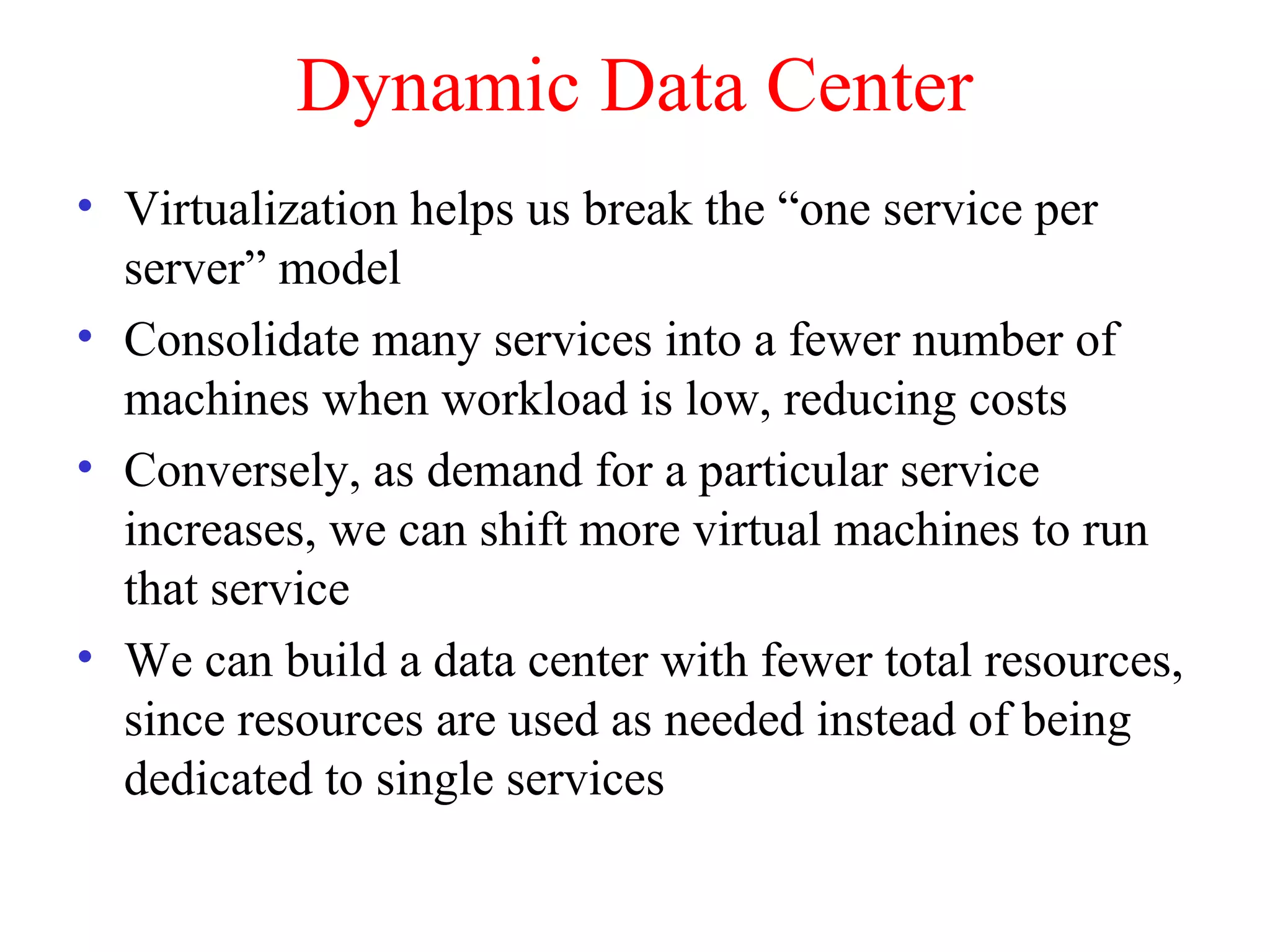 Dynamic Data Center
• Virtualization helps us break the “one service per
server” model
• Consolidate many services into a fewer number of
machines when workload is low, reducing costs
• Conversely, as demand for a particular service
increases, we can shift more virtual machines to run
that service
• We can build a data center with fewer total resources,
since resources are used as needed instead of being
dedicated to single services
 