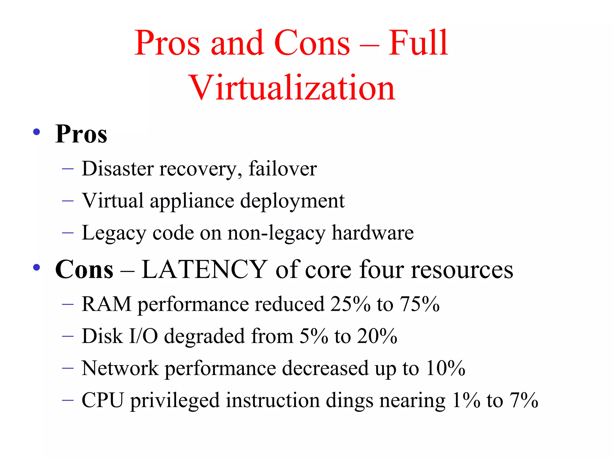 Pros and Cons – Full
Virtualization
• Pros
– Disaster recovery, failover
– Virtual appliance deployment
– Legacy code on non-legacy hardware
• Cons – LATENCY of core four resources
– RAM performance reduced 25% to 75%
– Disk I/O degraded from 5% to 20%
– Network performance decreased up to 10%
– CPU privileged instruction dings nearing 1% to 7%
 