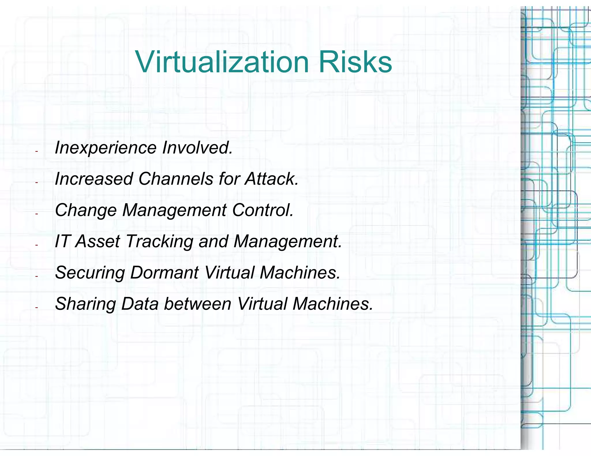 Virtualization Risks

-   Inexperience Involved.
-   Increased Channels for Attack.
-   Change Management Control.
-   IT Asset Tracking and Management.
-   Securing Dormant Virtual Machines.
-   Sharing Data between Virtual Machines.
 