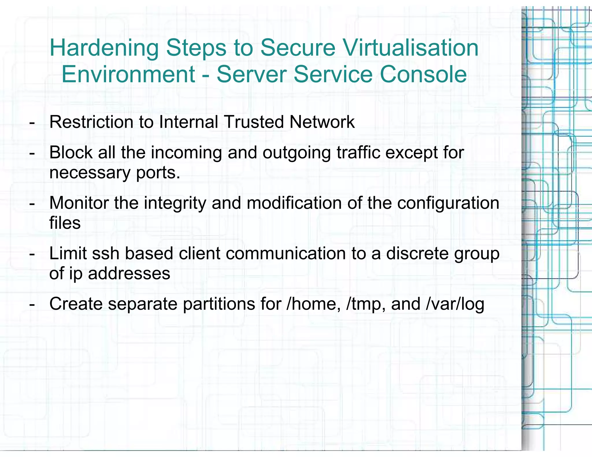 Hardening Steps to Secure Virtualisation
   Environment - Server Service Console
- Restriction to Internal Trusted Network
- Block all the incoming and outgoing traffic except for
  necessary ports.
- Monitor the integrity and modification of the configuration
  files
- Limit ssh based client communication to a discrete group
  of ip addresses
- Create separate partitions for /home, /tmp, and /var/log
 