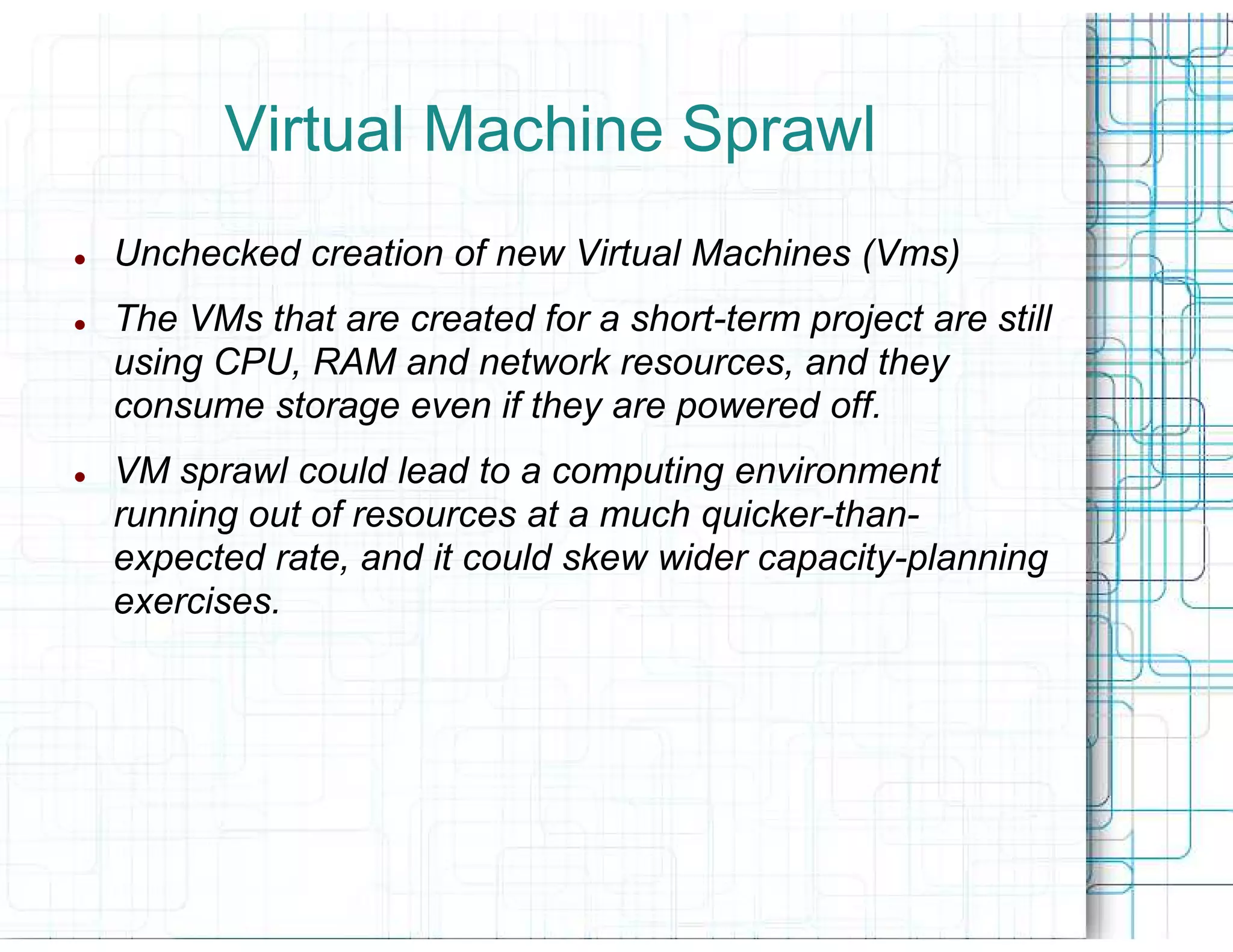 Virtual Machine Sprawl
Unchecked creation of new Virtual Machines (Vms)
The VMs that are created for a short
                               short-term project are still
using CPU, RAM and network resources, and they
consume storage even if they are powered off.
VM sprawl could lead to a computing environment
running out of resources at a much quicker
                                   quicker-than-
expected rate, and it could skew wider capacity
                                       capacity-planning
exercises.
 