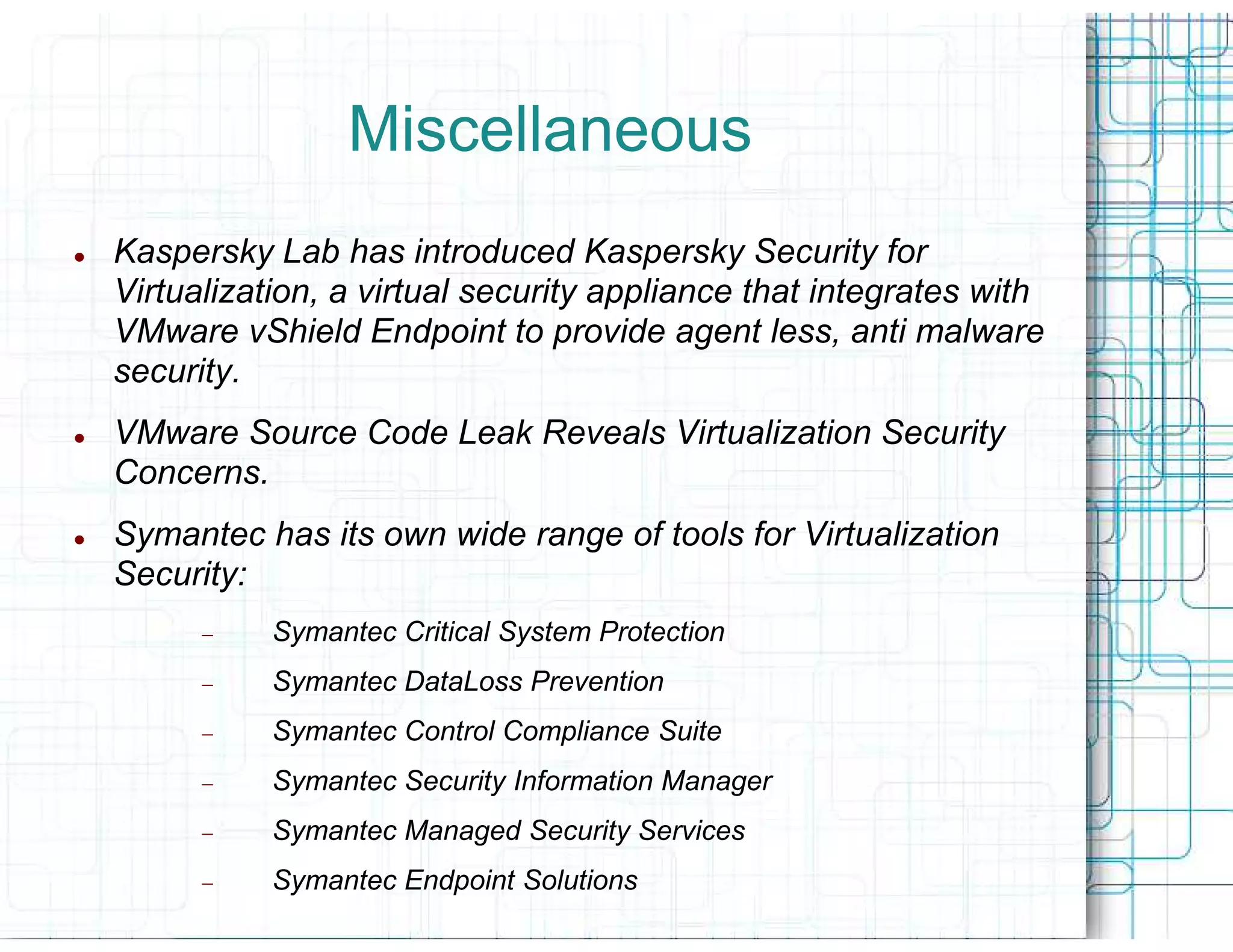 Miscellaneous
Kaspersky Lab has introduced Kaspersky Security for
Virtualization, a virtual security appliance that integrates with
VMware vShield Endpoint to provide agent less, anti malware
security.
VMware Source Code Leak Reveals Virtualization Security
Concerns.
Symantec has its own wide range of tools for Virtualization
Security:
      −    Symantec Critical System Protection
      −    Symantec DataLoss Prevention
      −    Symantec Control Compliance Suite
      −    Symantec Security Information Manager
      −    Symantec Managed Security Services
      −    Symantec Endpoint Solutions
 