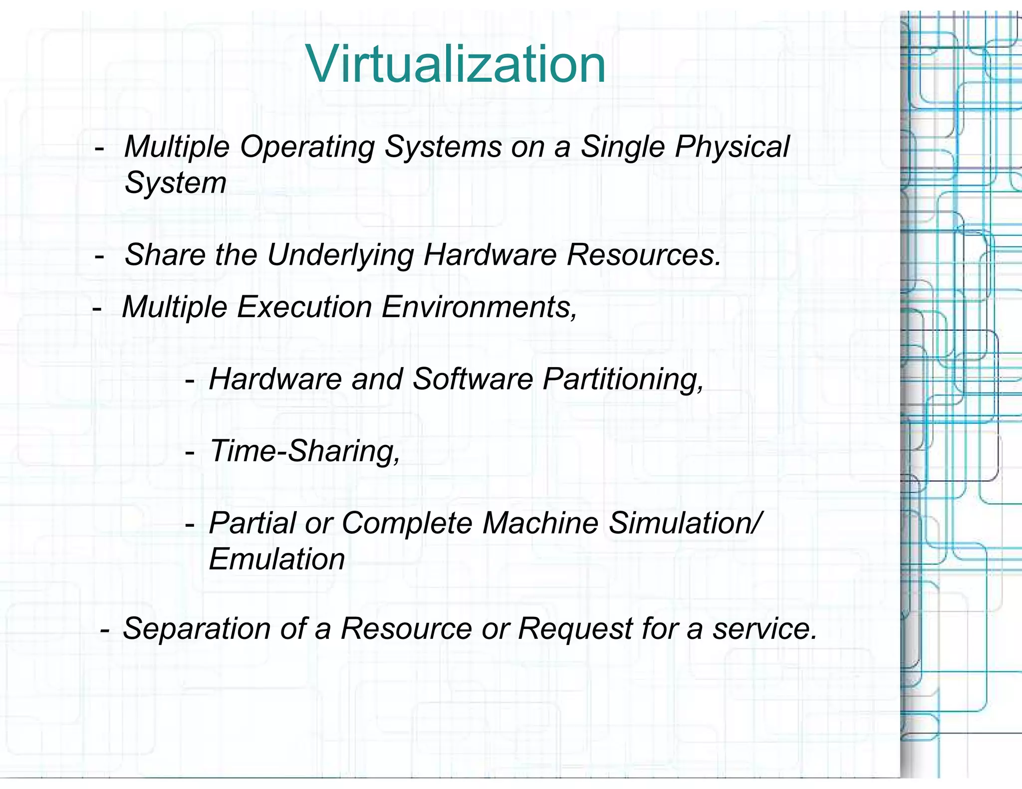 Virtualization
- Multiple Operating Systems on a Single Physical
  System

- Share the Underlying Hardware Resources.
- Multiple Execution Environments,

      - Hardware and Software Partitioning,

      - Time-Sharing,

      - Partial or Complete Machine Simulation/
        Emulation

- Separation of a Resource or Request for a service.
 