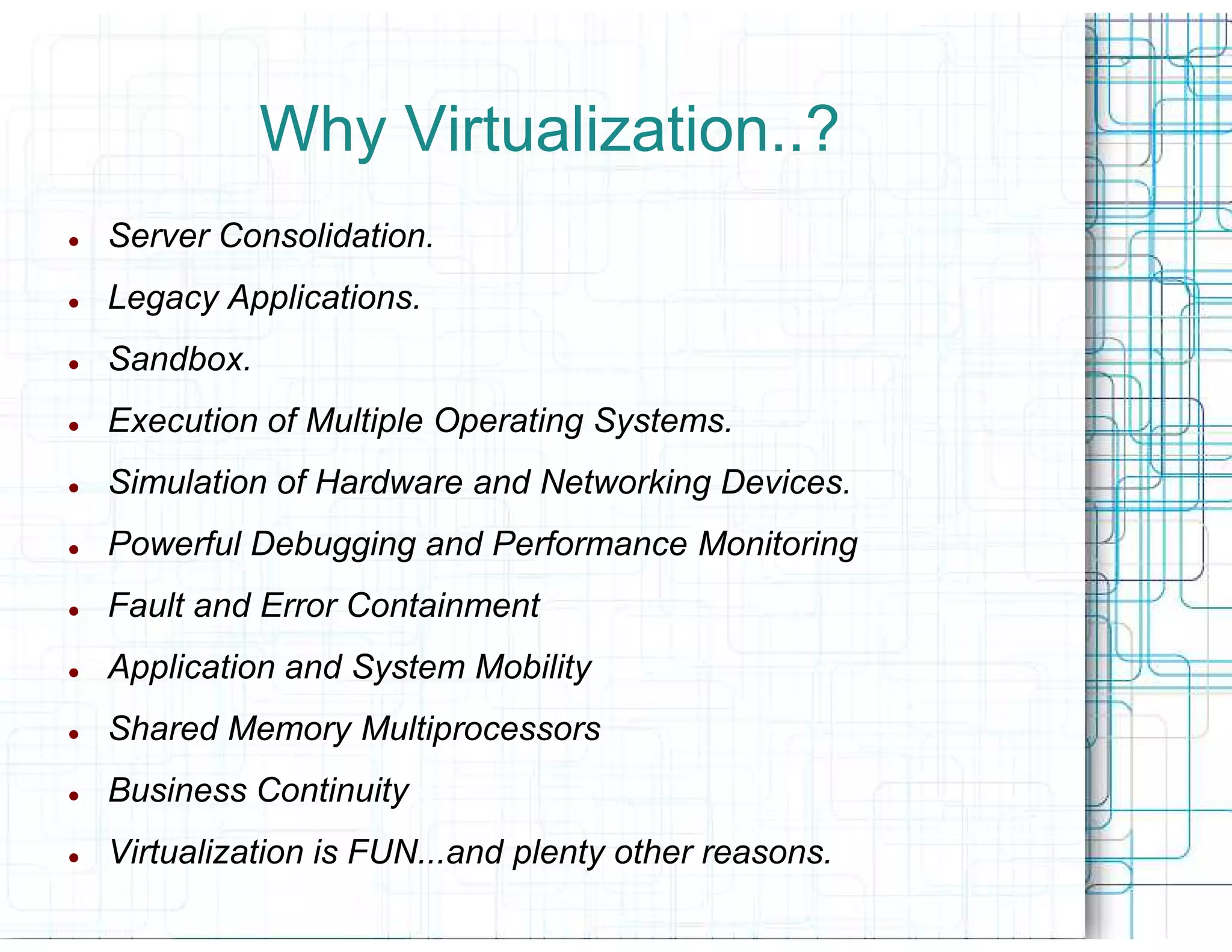 Why Virtualization..?
Server Consolidation.
Legacy Applications.
Sandbox.
Execution of Multiple Operating Systems.
Simulation of Hardware and Networking Devices.
Powerful Debugging and Performance Monitoring
Fault and Error Containment
Application and System Mobility
Shared Memory Multiprocessors
Business Continuity
Virtualization is FUN...and plenty other reasons.
 
