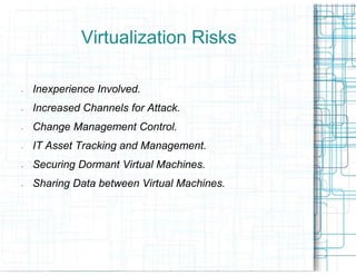 Virtualization Risks

-   Inexperience Involved.
-   Increased Channels for Attack.
-   Change Management Control.
-   IT Asset Tracking and Management.
-   Securing Dormant Virtual Machines.
-   Sharing Data between Virtual Machines.
 