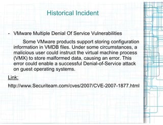Historical Incident


- VMware Multiple Denial Of Service Vulnerabilities
       Some VMware products support storing configuration
  information in VMDB files. Under some circumstances, a
  malicious user could instruct the virtual machine process
  (VMX) to store malformed data, causing an error. This
  error could enable a successful Denial
                                   Denial-of-Service attack
  on guest operating systems.
Link:
http://www.Securiteam.com/cves/2007/CVE-2007-1877.html
http://www.Securiteam.com/cves/2007/CVE
 