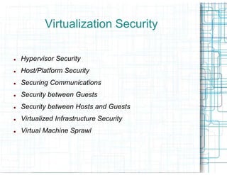 Virtualization Security

Hypervisor Security
Host/Platform Security
Securing Communications
Security between Guests
Security between Hosts and Guests
Virtualized Infrastructure Security
Virtual Machine Sprawl
 