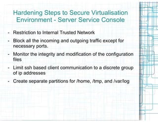 Hardening Steps to Secure Virtualisation
   Environment - Server Service Console
- Restriction to Internal Trusted Network
- Block all the incoming and outgoing traffic except for
  necessary ports.
- Monitor the integrity and modification of the configuration
  files
- Limit ssh based client communication to a discrete group
  of ip addresses
- Create separate partitions for /home, /tmp, and /var/log
 