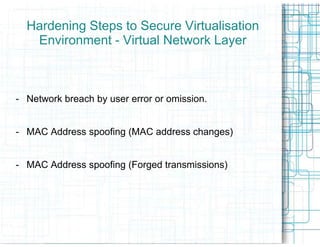 Hardening Steps to Secure Virtualisation
   Environment - Virtual Network Layer



- Network breach by user error or omission.


- MAC Address spoofing (MAC address changes)


- MAC Address spoofing (Forged transmissions)
 