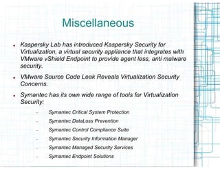 Miscellaneous
Kaspersky Lab has introduced Kaspersky Security for
Virtualization, a virtual security appliance that integrates with
VMware vShield Endpoint to provide agent less, anti malware
security.
VMware Source Code Leak Reveals Virtualization Security
Concerns.
Symantec has its own wide range of tools for Virtualization
Security:
      −    Symantec Critical System Protection
      −    Symantec DataLoss Prevention
      −    Symantec Control Compliance Suite
      −    Symantec Security Information Manager
      −    Symantec Managed Security Services
      −    Symantec Endpoint Solutions
 