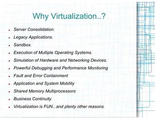 Why Virtualization..?
Server Consolidation.
Legacy Applications.
Sandbox.
Execution of Multiple Operating Systems.
Simulation of Hardware and Networking Devices.
Powerful Debugging and Performance Monitoring
Fault and Error Containment
Application and System Mobility
Shared Memory Multiprocessors
Business Continuity
Virtualization is FUN...and plenty other reasons.
 