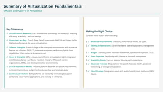 Summary of Virtualization Fundamentals
VMware and Hyper-V in Perspective
Key Takeaways
Making the Right Choice
Consider these factors when deciding:
Virtualization is Essential: It's a foundational technology for modern IT, enabling
efficiency, scalability, and cost savings.
✓
Hypervisors are Key: Type 1 (Bare-Metal) hypervisors like ESXi and Hyper-V offer
the best performance for server virtualization.
✓
VMware Strengths: Excels in large-scale enterprise environments with its mature
feature set (vMotion, DRS, FT), extensive ecosystem, and strong hybrid cloud
capabilities. Often comes at a premium cost.
✓
Hyper-V Strengths: Offers robust, cost-effective virtualization tightly integrated
with Windows Server and Azure. Excellent choice for Microsoft-centric
organizations, SMBs, and development/test environments.
✓
Choice Depends on Needs: The best platform depends on specific requirements,
existing infrastructure, budget, technical expertise, and strategic goals.
✓
Continuous Evolution: Both platforms are constantly innovating to support
containers, cloud-native applications, and evolving IT demands.
✓
1. Workload Requirements: Criticality, performance needs, OS types.
✓
2. Existing Infrastructure: Current hardware, operating systems, management
tools.
✓
3. Budget: Licensing costs, hardware investment, operational expenses (TCO).
✓
4. Team Expertise: Familiarity with VMware or Microsoft ecosystems.
✓
5. Scalability Needs: Current size and future growth projections.
✓
6. Advanced Features: Requirement for specific features like FT, advanced
networking, or storage virtualization.
✓
7. Cloud Strategy: Integration needs with public/hybrid cloud platforms (AWS,
Azure).
✓
 
