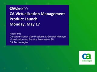 CA Virtualization Management Product Launch Monday, May 17 Roger Pilc Corporate Senior Vice President & General Manager Virtualization and Service Automation BU CA Technologies 