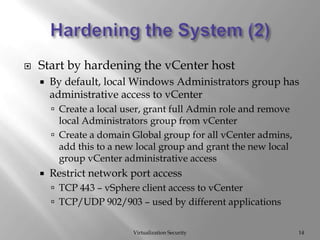 Hardening the System (2)Virtualization Security14Start by hardening the vCenter hostBy default, local Windows Administrators group has administrative access to vCenterCreate a local user, grant full Admin role and remove local Administrators group from vCenterCreate a domain Global group for all vCenteradmins, add this to a new local group and grant the new local group vCenter administrative accessRestrict network port accessTCP 443 – vSphere client access to vCenterTCP/UDP 902/903 – used by different applications
