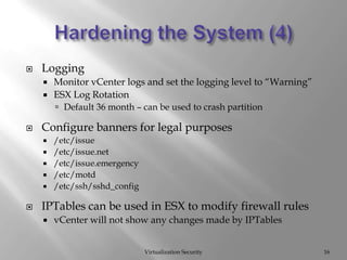 Hardening the System (4)Virtualization Security16LoggingMonitor vCenter logs and set the logging level to “Warning”ESX Log RotationDefault 36 month – can be used to crash partitionConfigure banners for legal purposes/etc/issue/etc/issue.net/etc/issue.emergency/etc/motd/etc/ssh/sshd_configIPTables can be used in ESX to modify firewall rulesvCenter will not show any changes made by IPTables