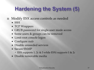 Hardening the System (5)Virtualization Security17Modify ESX access controls as neededSSHTCP WrappersGRUB password for single-user mode accessSome users & groups can be removedLimit root console logonConfigure sudoDisable unneeded servicesSecure SNMPESX supports 1, 2c & 3 while ESXi supports 1 & 2cDisable removable media