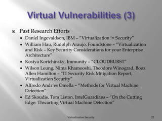 Virtual Vulnerabilities (3)Virtualization Security22Past Research EffortsDaniel Ingevaldson, IBM – “Virtualization != Security”William Hau, Rudolph Araujo, Foundstone – “Virtualization and Risk – Key Security Considerations for your Enterprise Architecture”KostyaKortchinsky, Immunity – “CLOUDBURST”Wilson Leung, NimaKhamooshi, Theodore Winograd, Booz Allen Hamilton – “IT Security Risk Mitigation Report, Virtualization Security”Alfredo Andr´esOmella – “Methods for Virtual Machine Detection”Ed Skoudis, Tom Liston, IntelGuardians – “On the Cutting Edge: Thwarting Virtual Machine Detection”