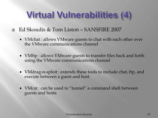 Virtual Vulnerabilities (4)Virtualization Security23Ed Skoudis & Tom Liston – SANSFIRE 2007 VMchat : allows VMware guests to chat with each other over the VMware communications channelVMftp : allows VMware guests to transfer files back and forth using the VMware communications channelVMdrag-n-sploit : extends these tools to include chat, ftp, and execute between a guest and hostVMcat : can be used to “tunnel” a command shell between guests and hosts