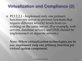 Virtualization and Compliance (2)Virtualization Security25PCI 2.2.1 - Implement only one primary function per server to prevent functions that require different security levels from co-existing on the same server. (For example, web servers, database servers, and DNS should be implemented on separate servers.)	Note: Where virtualization technologies are in use, implement only one primary function per virtual system component. 	