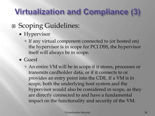 Virtualization and Compliance (3)Virtualization SecurityScoping Guidelines:HypervisorIf any virtual component connected to (or hosted on) the hypervisor is in scope for PCI DSS, the hypervisor itself will always be in scope. GuestAn entire VM will be in scope if it stores, processes or transmits cardholder data, or if it connects to or provides an entry point into the CDE. If a VM is in scope, both the underlying host system and the hypervisor would also be considered in scope, as they are directly connected to and have a fundamental impact on the functionality and security of the VM. 26
