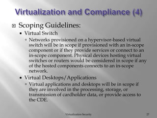 Virtualization and Compliance (4)Virtualization SecurityScoping Guidelines:Virtual SwitchNetworks provisioned on a hypervisor-based virtual switch will be in scope if provisioned with an in-scope component or if they provide services or connect to an in-scope component. Physical devices hosting virtual switches or routers would be considered in scope if any of the hosted components connects to an in-scope network.  Virtual Desktops/ApplicationsVirtual applications and desktops will be in scope if they are involved in the processing, storage, or transmission of cardholder data, or provide access to the CDE. 27