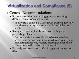 Virtualization and Compliance (5)Virtualization SecurityGeneral Recommendations:Be very careful when mixing guests containing different levels of sensitive data.In the virtual context, a VM of lower trust will typically have lesser security controls than VMs of higher trust levelsRecognize dormant VMs and ensure they are properly protected.Dormant VMs are also unlikely to have up-to-date access policies, and may be excluded from security and monitoring functions, possibly creating an unchecked ―back door to the virtual environment.Properly secure access to VM images and snapshot files.28