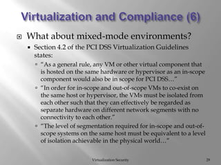 Virtualization and Compliance (6)Virtualization SecurityWhat about mixed-mode environments?Section 4.2 of the PCI DSS Virtualization Guidelines states:“As a general rule, any VM or other virtual component that is hosted on the same hardware or hypervisor as an in-scope component would also be in scope for PCI DSS…”“In order for in-scope and out-of-scope VMs to co-exist on the same host or hypervisor, the VMs must be isolated from each other such that they can effectively be regarded as separate hardware on different network segments with no connectivity to each other.”“The level of segmentation required for in-scope and out-of-scope systems on the same host must be equivalent to a level of isolation achievable in the physical world…”29
