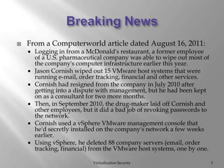 From a Computerworld article dated August 16, 2011:Logging in from a McDonald's restaurant, a former employee of a U.S. pharmaceutical company was able to wipe out most of the company's computer infrastructure earlier this year.Jason Cornish wiped out 15 VMware host systems that were running e-mail, order tracking, financial and other services.Cornish had resigned from the company in July 2010 after getting into a dispute with management, but he had been kept on as a consultant for two more months.Then, in September 2010, the drug-maker laid off Cornish and other employees, but it did a bad job of revoking passwords to the network.Cornish used a vSphere VMware management console that he'd secretly installed on the company's network a few weeks earlier.Using vSphere, he deleted 88 company servers (email, order tracking, financial) from the VMware host systems, one by one.Virtualization Security3Breaking News