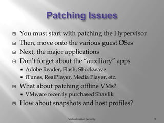 Patching IssuesVirtualization Security9You must start with patching the HypervisorThen, move onto the various guest OSesNext, the major applicationsDon’t forget about the “auxiliary” appsAdobe Reader, Flash, ShockwaveiTunes, RealPlayer, Media Player, etc.What about patching offline VMs?VMware recently purchased ShavlikHow about snapshots and host profiles?