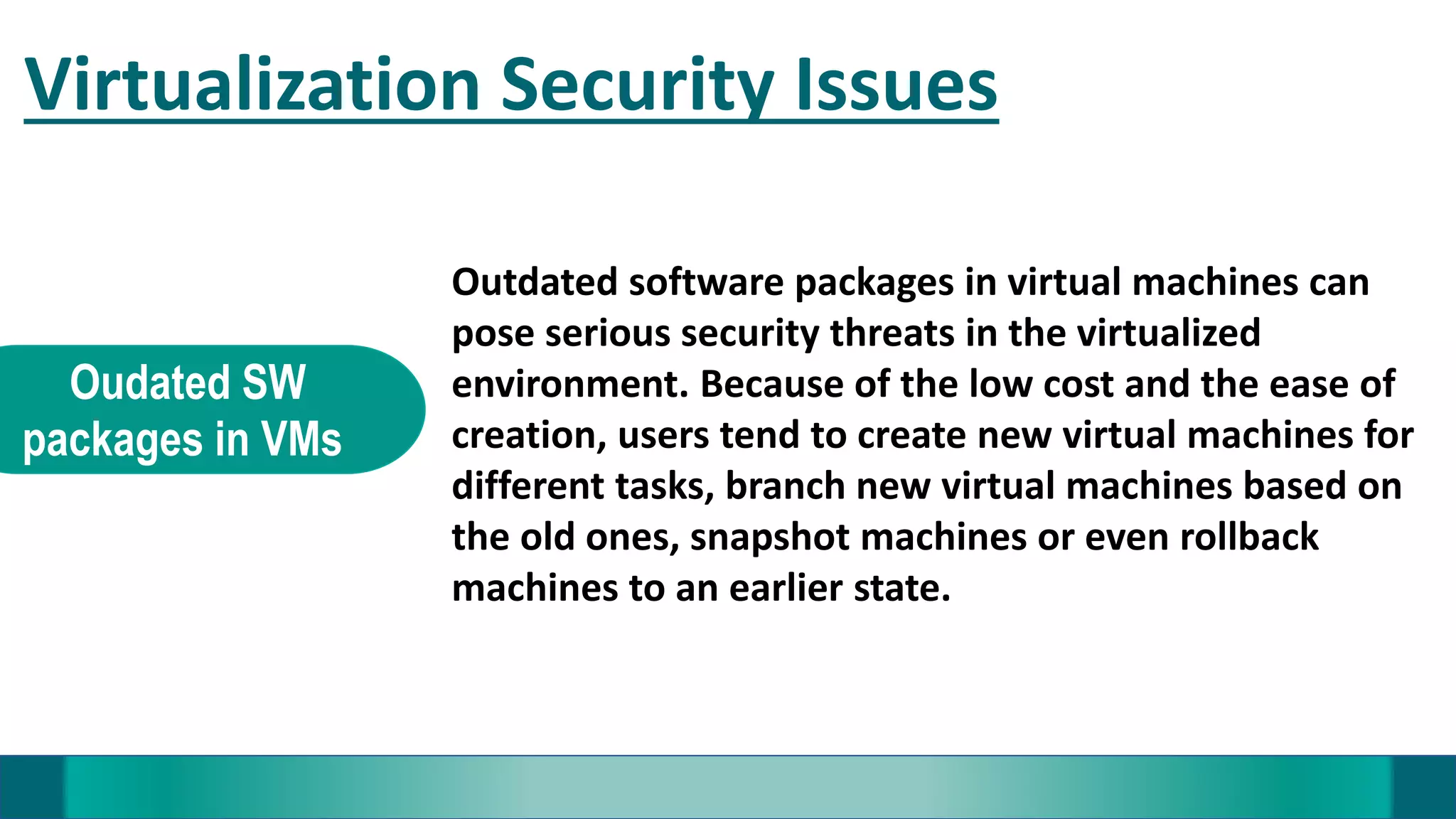 Virtualization Security Issues
Oudated SW
packages in VMs
Outdated software packages in virtual machines can
pose serious security threats in the virtualized
environment. Because of the low cost and the ease of
creation, users tend to create new virtual machines for
different tasks, branch new virtual machines based on
the old ones, snapshot machines or even rollback
machines to an earlier state.
 