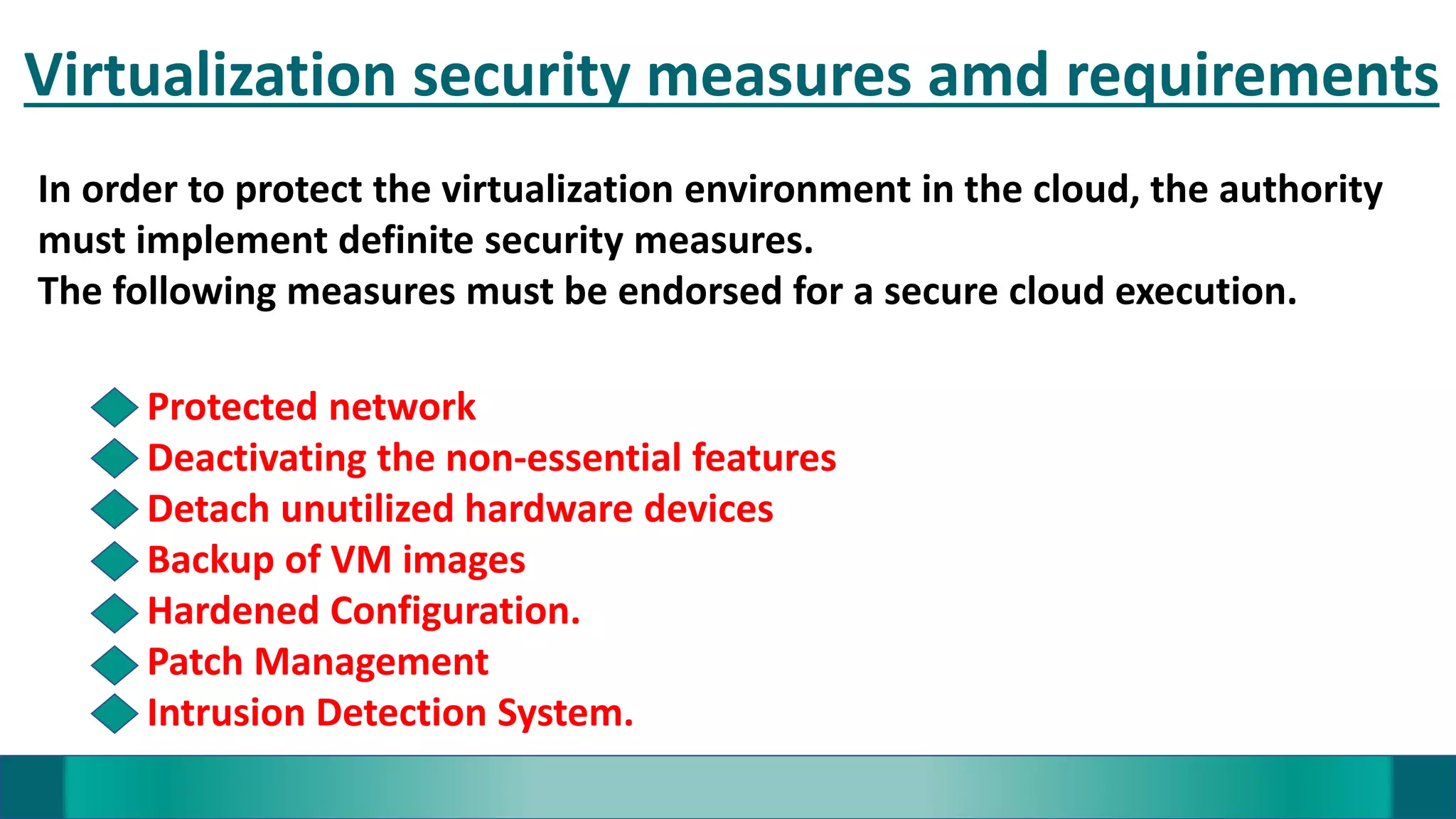 Virtualization security measures amd requirements
In order to protect the virtualization environment in the cloud, the authority
must implement definite security measures.
The following measures must be endorsed for a secure cloud execution.
Protected network
Deactivating the non-essential features
Detach unutilized hardware devices
Backup of VM images
Hardened Configuration.
Patch Management
Intrusion Detection System.
 