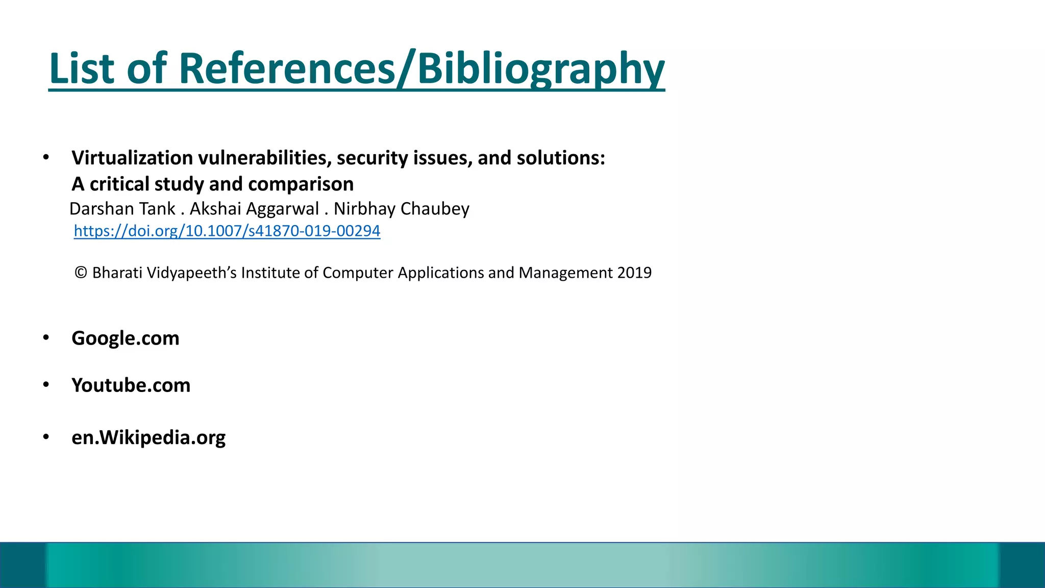List of References/Bibliography
• Virtualization vulnerabilities, security issues, and solutions:
A critical study and comparison
Darshan Tank . Akshai Aggarwal . Nirbhay Chaubey
https://doi.org/10.1007/s41870-019-00294
© Bharati Vidyapeeth’s Institute of Computer Applications and Management 2019
• Google.com
• Youtube.com
• en.Wikipedia.org
 
