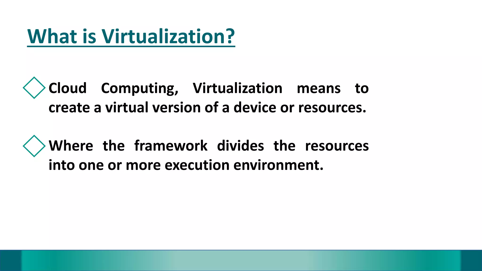What is Virtualization?
Cloud Computing, Virtualization means to
create a virtual version of a device or resources.
Where the framework divides the resources
into one or more execution environment.
 