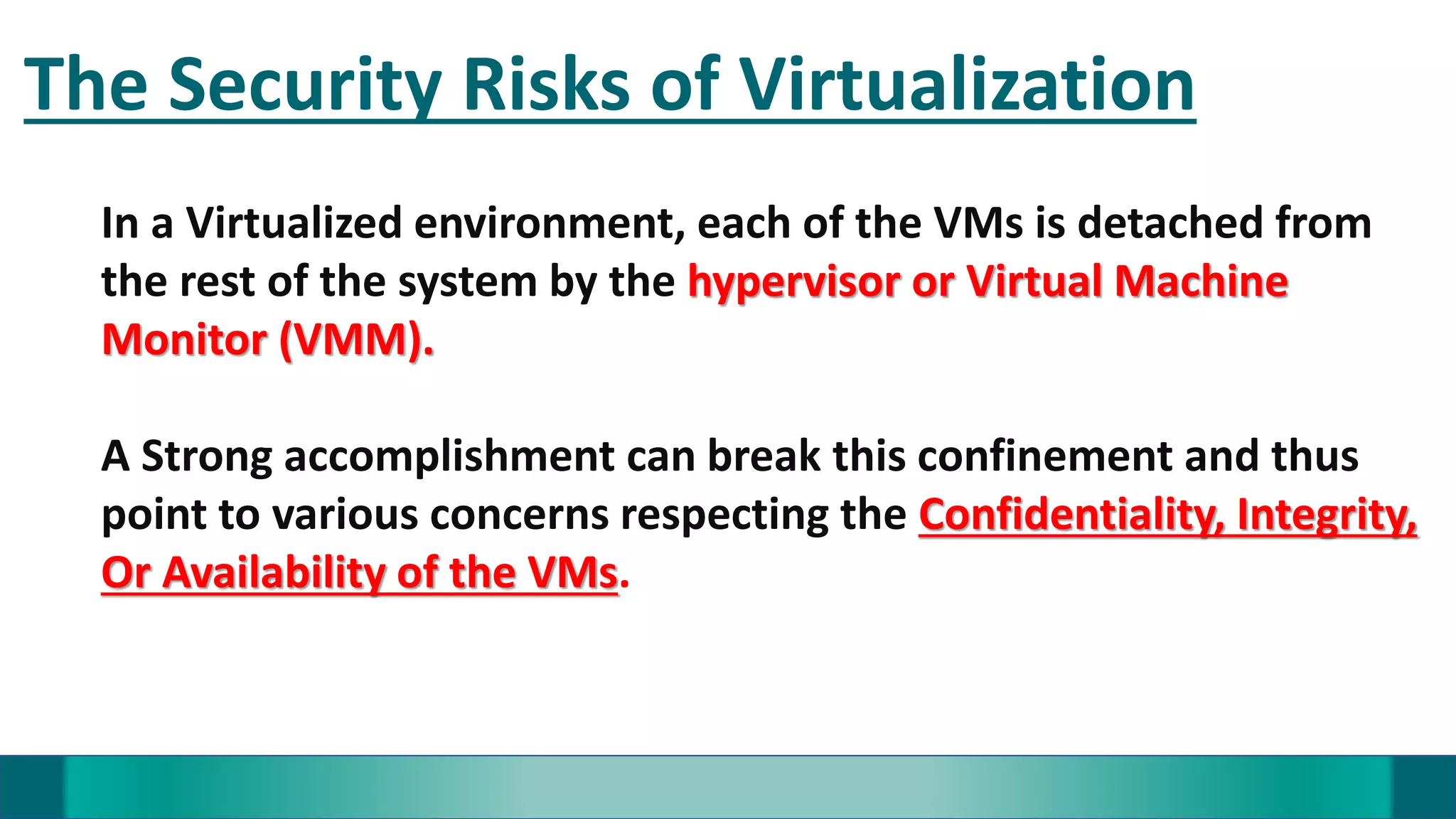 The Security Risks of Virtualization
In a Virtualized environment, each of the VMs is detached from
the rest of the system by the hypervisor or Virtual Machine
Monitor (VMM).
A Strong accomplishment can break this confinement and thus
point to various concerns respecting the Confidentiality, Integrity,
Or Availability of the VMs.
 