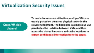 Virtualization Security Issues
Cross VM side
channel
To maximize resource utilization, multiple VMs are
usually placed on the same physical server in the
cloud environment. The basic idea is a malicious VM
penetrates the isolation between VMs, and then
access the shared hardware and cache locations to
extract confidential information from the target.
 