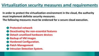 Virtualization security measures amd requirements
In order to protect the virtualization environment in the cloud, the authority
must implement definite security measures.
The following measures must be endorsed for a secure cloud execution.
Protected network
Deactivating the non-essential features
Detach unutilized hardware devices
Backup of VM images
Hardened Configuration.
Patch Management
Intrusion Detection System.
 