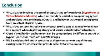 Conclusion
 Virtualization involves the use of encapsulating software layer (Hypervisor or
Virtual Machine Monitor) which surrounds or underlies an operating system
and provides the same input, outputs, and behavior that would be expected
from an actual physical device.
 Virtualized systems introduce important security gaps that need to be taken
into account when deploying strong and secure virtualized infrastructure.
 Cloud Virtualization environment can be compromised by different attacks at
hypervisor, virtual machines and VM images.
 We have identified attack scenarios at these components and different
existing security schemes that provide security to virtualization.
 