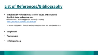 List of References/Bibliography
• Virtualization vulnerabilities, security issues, and solutions:
A critical study and comparison
Darshan Tank . Akshai Aggarwal . Nirbhay Chaubey
https://doi.org/10.1007/s41870-019-00294
© Bharati Vidyapeeth’s Institute of Computer Applications and Management 2019
• Google.com
• Youtube.com
• en.Wikipedia.org
 