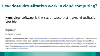 How does virtualization work in cloud computing?
Hypervisor software is the secret sauce that makes virtualization
possible.
_______________________________________________________
 