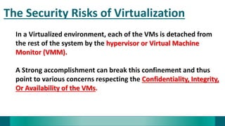 The Security Risks of Virtualization
In a Virtualized environment, each of the VMs is detached from
the rest of the system by the hypervisor or Virtual Machine
Monitor (VMM).
A Strong accomplishment can break this confinement and thus
point to various concerns respecting the Confidentiality, Integrity,
Or Availability of the VMs.
 