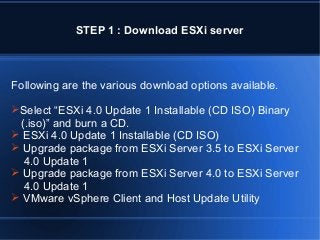 STEP 1 : Download ESXi server

Following are the various download options available.
Select “ESXi 4.0 Update 1 Installable (CD ISO) Binary

(.iso)” and burn a CD.
 ESXi 4.0 Update 1 Installable (CD ISO)
 Upgrade package from ESXi Server 3.5 to ESXi Server
4.0 Update 1
 Upgrade package from ESXi Server 4.0 to ESXi Server
4.0 Update 1
 VMware vSphere Client and Host Update Utility

 