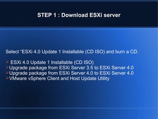 STEP 1 : Download ESXi server

Select “ESXi 4.0 Update 1 Installable (CD ISO) and burn a CD.
 ESXi 4.0 Update 1 Installable (CD ISO)
Upgrade package from ESXi Server 3.5 to ESXi Server 4.0
Upgrade package from ESXi Server 4.0 to ESXi Server 4.0
VMware vSphere Client and Host Update Utility

 
