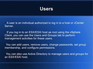 Users

A user is an individual authorized to log in to a host or vCenter
Server.

If you log in to an ESX/ESXi host as root using the vSphere
Client, you can use the Users and Groups tab to perform
management activities for these users.

You can add users, remove users, change passwords, set group
membership, and configure permissions.

You can also use Active Directory to manage users and groups for
an ESX/ESXi host.
 