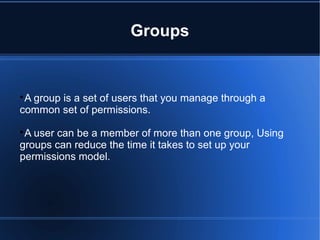 Groups

A group is a set of users that you manage through a
common set of permissions.

A user can be a member of more than one group, Using
groups can reduce the time it takes to set up your
permissions model.
 